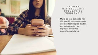 C E L U L A R
N A S E S C O L A S :
S O L U Ç Ã O O U
P R O B L E M A ?
• Muito se tem debatido nas
últimas décadas acerca do
uso das tecnologias digitais
em sala de aula , em
especial o uso dos
aparelhos celulares.
 