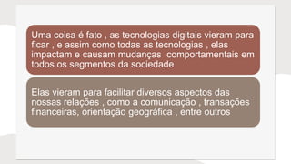 Uma coisa é fato , as tecnologias digitais vieram para
ficar , e assim como todas as tecnologias , elas
impactam e causam mudanças comportamentais em
todos os segmentos da sociedade
Elas vieram para facilitar diversos aspectos das
nossas relações , como a comunicação , transações
financeiras, orientação geográfica , entre outros
 