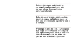 Entretanto quando se trata do uso
do aparelho celular dentro da sala
de aula o tema deve ser tratado
com maior atenção
Sabe-se que crianças e adolescentes ,
devido a própria agitação da idade , já
tem uma predisposição a perder o foco e
a atenção.
O espaço da sala de aula , é um espaço
que exige concentração e silêncio para
que o professor possa dar sua aula sem
maiores interferências e o aluno não
perca o foco no conteúdo passado
 