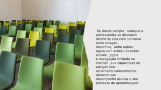 Se desde sempre , crianças e
adolescentes se distraíam
dentro de sala com conversa
entre colegas ,
desenhos, entre outros ,
agora com acesso às redes
sociais , jogos
e navegação ilimitada na
internet , sua capacidade de
atenção fica
seriamente comprometida,
afetando seu
desempenho escolar e seu
processo de aprendizagem
 