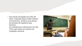 • Um estudo divulgado em julho de
2015, realizado pela London School
of Economics, mostrou que alunos
de escolas da Inglaterra que
baniram
os smartphones melhoraram em até
14% suas notas em exames de
avaliação nacional.
 