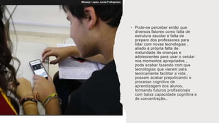 • Pode-se perceber então que
diversos fatores como falta de
estrutura escolar e falta de
preparo dos professores para
lidar com novas tecnologias ,
aliado à própria falta de
maturidade de crianças e
adolescentes para usar o celular
nos momentos apropriados ,
pode acabar fazendo com que
tecnologias que vieram para
teoricamente facilitar a vida ,
possam acabar prejudicando o
processo cognitivo de
aprendizagem dos alunos,
formando futuros profissionais
com baixa capacidade cognitiva e
de concentração..
 