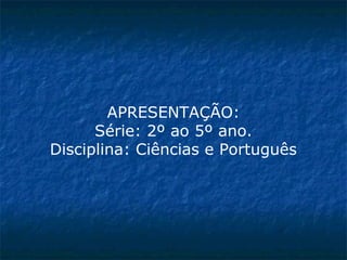 APRESENTAÇÃO:
Série: 2º ao 5º ano.
Disciplina: Ciências e Português
 
