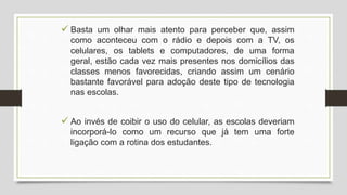  Basta um olhar mais atento para perceber que, assim
como aconteceu com o rádio e depois com a TV, os
celulares, os tablets e computadores, de uma forma
geral, estão cada vez mais presentes nos domicílios das
classes menos favorecidas, criando assim um cenário
bastante favorável para adoção deste tipo de tecnologia
nas escolas.
 Ao invés de coibir o uso do celular, as escolas deveriam
incorporá-lo como um recurso que já tem uma forte
ligação com a rotina dos estudantes.
 