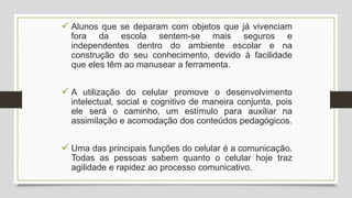  Alunos que se deparam com objetos que já vivenciam
fora da escola sentem-se mais seguros e
independentes dentro do ambiente escolar e na
construção do seu conhecimento, devido à facilidade
que eles têm ao manusear a ferramenta.
 A utilização do celular promove o desenvolvimento
intelectual, social e cognitivo de maneira conjunta, pois
ele será o caminho, um estímulo para auxiliar na
assimilação e acomodação dos conteúdos pedagógicos.
 Uma das principais funções do celular é a comunicação.
Todas as pessoas sabem quanto o celular hoje traz
agilidade e rapidez ao processo comunicativo.
 