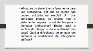 Afinal, se o celular é uma ferramenta para
uso profissional, por que os alunos não
podem utilizá-la na escola? Um dos
principais papéis da escola não é
justamente preparar os estudantes para o
mercado profissional? Então, qual o
sentido de obrigar o aluno a deixá-lo em
casa? Qual a dificuldade do amador em
entender a usabilidade da inteligência
artificial?
 