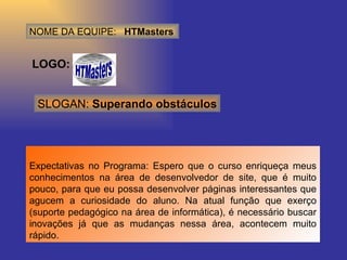 NOME DA EQUIPE:  HTMasters LOGO: Expectativas no Programa: Espero que o curso enriqueça meus conhecimentos na área de desenvolvedor de site, que é muito pouco, para que eu possa desenvolver páginas interessantes que agucem a curiosidade do aluno. Na atual função que exerço (suporte pedagógico na área de informática), é necessário buscar inovações já que as mudanças nessa área, acontecem muito rápido.  SLOGAN:  Superando obstáculos 