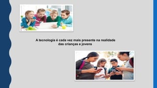 A tecnologia é cada vez mais presente na realidade
das crianças e jovens
 