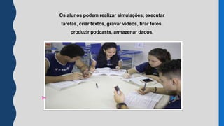 Os alunos podem realizar simulações, executar
tarefas, criar textos, gravar vídeos, tirar fotos,
produzir podcasts, armazenar dados.
 