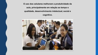 O uso dos celulares melhoram a produtividade da
aula, principalmente em relação ao tempo e
qualidade, desenvolvimento intelectual, social e
cognitivo.
 