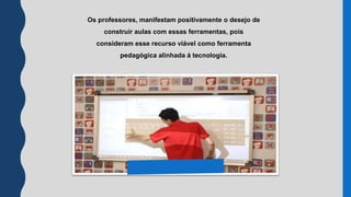 Os professores, manisfestam positivamente o
desejo de construir aulas com essas ferramentas,
pois consideram esse recurso viável como
ferramenta pedagógica alinhada á tecnologia.
Os professores, manifestam positivamente o desejo de
construir aulas com essas ferramentas, pois
consideram esse recurso viável como ferramenta
pedagógica alinhada á tecnologia.
 