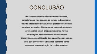 Na contemporaneidade o uso dos celulares,
smartphones nas escolas se tornou indispensável
devido a facilidade dos alunos e professores no que
se refere ao ensino. No entanto é necessário que os
professores sejam preparados para a novas
tecnologias, assim como os alunos terem
discernimento na utilização dos aparelhos em sala de
aula que deverão ser utilizados somente como
recursos na construção de conhecimentos.
CONCLUSÃO
 