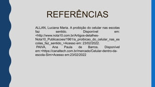 ALLAN.Luciana Maria.
a_proibicao_do_celular_nas_escolas_faz_senti
do>Disponivel em:
http://www.nota10.com.br/Artigos-detalhes-
Nota10_Publicacoes/1961/a_proibicao_do_celu
lar_nas_escolas_faz_sentido_
Acesso em 23/02/2022.
REFERÊNCIAS
ALLAN, Luciana Maria. A proibição do celular nas escolas
faz sentido. Disponível em:
<http://www.nota10.com.br/Artigos-detalhes-
Nota10_Publicacoes/1961/a_proibicao_do_celular_nas_es
colas_faz_sentido_>Acesso em: 23/02/2022.
PAIVA, Ana Paula de Barros. Disponível
em:<https://canaltech.com.br/mercado/Celular-dentro-da-
escola-Sim>Acesso em:23/02/2022
 