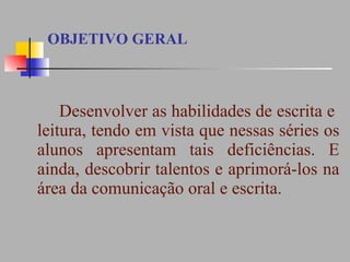 OBJETIVO GERAL Desenvolver as habilidades de escrita e  leitura, tendo em vista que nessas séries os alunos apresentam tais deficiências. E ainda, descobrir talentos e aprimorá-los na área da comunicação oral e escrita.  
