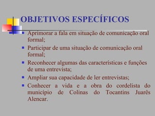 OBJETIVOS ESPECÍFICOS Aprimorar a fala em situação de comunicação oral formal;  Participar de uma situação de comunicação oral formal;  Reconhecer algumas das características e funções de uma entrevista;  Ampliar sua capacidade de ler entrevistas;  Conhecer a vida e a obra do cordelista do município de Colinas do Tocantins Juarês Alencar. 