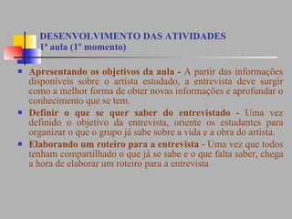 DESENVOLVIMENTO DAS ATIVIDADES 1ª aula (1º momento) Apresentando os objetivos da aula -  A partir das informações disponíveis sobre o artista estudado, a entrevista deve surgir como a melhor forma de obter novas informações e aprofundar o conhecimento que se tem.  Definir o que se quer saber do entrevistado -  Uma vez definido o objetivo da entrevista, oriente os estudantes para organizar o que o grupo já sabe sobre a vida e a obra do artista.  Elaborando um roteiro para a entrevista  - Uma vez que todos tenham compartilhado o que já se sabe e o que falta saber, chega a hora de elaborar um roteiro para a entrevista  