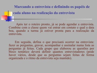   Marcando a entrevista e definindo os papéis de cada aluno na realização da entrevista     Após ter o roteiro pronto, já se pode agendar a entrevista. Combine com a classe quem vai entrar em contato e qual a data boa, quando a turma já estiver pronta para a realização da entrevista.  Em seguida, defina o que precisará ocorrer na entrevista: fazer as perguntas, gravar, acompanhar e assinalar numa lista as perguntas já feitas. Cada grupo que elaborou as questões por bloco temático deverá definir quantos entrevistadores (pode haver vários, desde que as perguntas sejam feitas de forma organizada e o ritmo da entrevista seja mantido). 