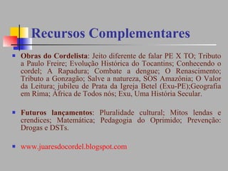 Recursos Complementares Obras do Cordelista : Jeito diferente de falar PE X TO; Tributo a Paulo Freire; Evolução Histórica do Tocantins; Conhecendo o cordel; A Rapadura; Combate a dengue; O Renascimento; Tributo a Gonzagão; Salve a natureza, SOS Amazônia; O Valor da Leitura; jubileu de Prata da Igreja Betel (Exu-PE);Geografia em Rima; África de Todos nós; Exu, Uma História Secular. Futuros lançamentos : Pluralidade cultural; Mitos lendas e crendices; Matemática; Pedagogia do Oprimido; Prevenção: Drogas e DSTs. www.juaresdocordel.blogspot.com 