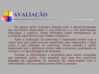 AVALIAÇÃO Os alunos serão avaliados durante todo o desenvolvimento das atividades observando o seu interesse e a sua participação individual e coletiva. Serão utilizados ainda instrumentos de avaliação específicos como fichas e relatórios.  Após a realização da entrevista é importante reunir com a classe para que todos possam manifestar suas impressões e falar sobre o que acharam da entrevista. Nessa ocasião é muito importante que o professor retome todo o processo, pontuando os avanços e as aprendizagens de destaque.  Pontuar as dificuldades é necessário para serem corrigidas nas próximas ações. Vale ressaltar que uma boa entrevista depende da capacidade de interação do entrevistador com o entrevistado e de seu conhecimento sobre o assunto. 