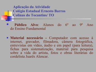 Aplicação da Atividade  Colégio Estadual Ernesto Barros  Colinas do Tocantins/ TO Público Alvo : Alunos do 6º ao 9º Ano do Ensino Fundamental Material necessário -  Computador com acesso à internet, gravador, filmadora, câmera fotográfica, entrevistas em vídeo, áudio e em papel (para leitura), fichas para sistematização, material para pesquisa sobre a vida do artista, fotos e obras literárias do cordelista Juarês Alencar. 