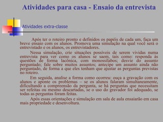 Atividades para casa - Ensaio da entrevista   Atividades extra-classe Após ter o roteiro pronto e definidos os papéis de cada um, faça um breve ensaio com os alunos. Promova uma simulação na qual você será o entrevistado e os alunos, os entrevistadores.  Nessa simulação, crie situações possíveis de serem vividas numa entrevista para ver como os alunos se saem, tais como: responda às questões de forma lacônica, com monossílabos; desvie do assunto perguntado; fale sobre muitos assuntos; antecipe um assunto ainda não perguntado, de forma a que eles tenham que ajustar as perguntas previstas no roteiro.  Em seguida, analise a forma como ocorreu: ouça a gravação com os alunos e aponte os problemas – se os alunos falaram simultaneamente, dificultando a compreensão da pergunta, se há perguntas que necessitam ser refeitas ou mesmo descartadas, se o uso do gravador foi adequado, se todas as perguntas foram feitas.  Após essas orientações e simulação em sala de aula ensaiarão em casa mais propriedade e desenvoltura. 