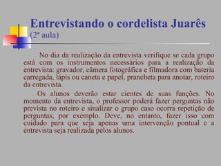 Entrevistando o cordelista Juarês (2ª aula) No dia da realização da entrevista verifique se cada grupo está com os instrumentos necessários para a realização da entrevista: gravador, câmera fotográfica e filmadora com bateria carregada, lápis ou caneta e papel, prancheta para anotar, roteiro da entrevista.  Os alunos deverão estar cientes de suas funções. No momento da entrevista, o professor poderá fazer perguntas não prevista no roteiro e sinalizar o grupo caso ocorra repetição de perguntas, por exemplo. Deve, no entanto, fazer isso com cuidado para que seja apenas uma intervenção pontual e a entrevista seja realizada pelos alunos. 