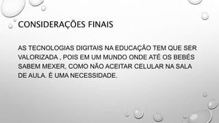 .
CONSIDERAÇÕES FINAIS
AS TECNOLOGIAS DIGITAIS NA EDUCAÇÃO TEM QUE SER
VALORIZADA , POIS EM UM MUNDO ONDE ATÉ OS BEBÉS
SABEM MEXER, COMO NÃO ACEITAR CELULAR NA SALA
DE AULA. É UMA NECESSIDADE.
 