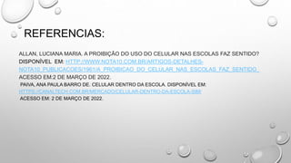 REFERENCIAS:
ALLAN, LUCIANA MARIA. A PROIBIÇÃO DO USO DO CELULAR NAS ESCOLAS FAZ SENTIDO?
DISPONÍVEL EM: HTTP://WWW.NOTA10.COM.BR/ARTIGOS-DETALHES-
NOTA10_PUBLICACOES/1961/A_PROIBICAO_DO_CELULAR_NAS_ESCOLAS_FAZ_SENTIDO_
ACESSO EM:2 DE MARÇO DE 2022.
PAIVA, ANA PAULA BARRO DE. CELULAR DENTRO DA ESCOLA. DISPONÍVEL EM:
HTTPS://CANALTECH.COM.BR/MERCADO/CELULAR-DENTRO-DA-ESCOLA-SIM/
ACESSO EM: 2 DE MARÇO DE 2022.
 