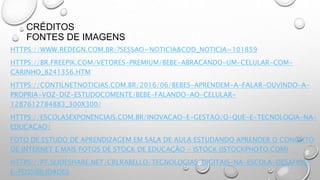 CRÉDITOS
FONTES DE IMAGENS
HTTPS://WWW.REDEGN.COM.BR/?SESSAO=NOTICIA&COD_NOTICIA=101859
HTTPS://BR.FREEPIK.COM/VETORES-PREMIUM/BEBE-ABRACANDO-UM-CELULAR-COM-
CARINHO_8241356.HTM
HTTPS://CONTILNETNOTICIAS.COM.BR/2016/06/BEBES-APRENDEM-A-FALAR-OUVINDO-A-
PROPRIA-VOZ-DIZ-ESTUDOCOMENTE/BEBE-FALANDO-AO-CELULAR-
1287612784883_300X300/
HTTPS://ESCOLASEXPONENCIAIS.COM.BR/INOVACAO-E-GESTAO/O-QUE-E-TECNOLOGIA-NA-
EDUCACAO/
FOTO DE ESTUDO DE APRENDIZAGEM EM SALA DE AULA ESTUDANDO APRENDER O CONCEITO
DE INTERNET E MAIS FOTOS DE STOCK DE EDUCAÇÃO - ISTOCK (ISTOCKPHOTO.COM)
HTTPS://PT.SLIDESHARE.NET/CRLRABELLO/TECNOLOGIAS-DIGITAIS-NA-ESCOLA-DESAFIOS-
E-POSSIBILIDADES
 