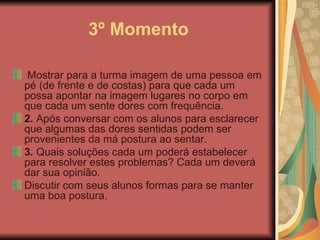 3º Momento   Mostrar para a turma imagem de uma pessoa em pé (de frente e de costas) para que cada um possa apontar na imagem lugares no corpo em que cada um sente dores com frequência.  2.  Após conversar com os alunos para esclarecer que algumas das dores sentidas podem ser provenientes da má postura ao sentar.  3.  Quais soluções cada um poderá estabelecer para resolver estes problemas? Cada um deverá dar sua opinião.  Discutir com seus alunos formas para se manter uma boa postura.  