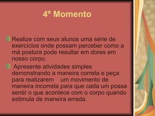 4º Momento Realize com seus alunos uma série de exercícios onde possam perceber como a má postura pode resultar em dores em nosso corpo.   Apresente atividades simples demonstrando a maneira correta e peça para realizarem  um movimento de maneira incorreta para que cada um possa sentir o que acontece com o corpo quando estimula de maneira errada.  