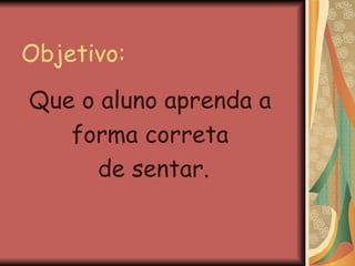 Objetivo: Que o aluno aprenda a  forma correta  de sentar. 