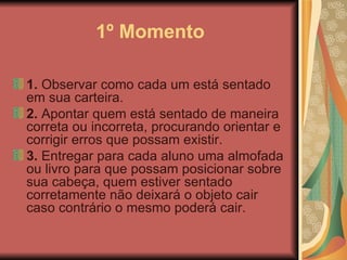 1º Momento 1.  Observar como cada um está sentado em sua carteira.  2.  Apontar quem está sentado de maneira correta ou incorreta, procurando orientar e corrigir erros que possam existir.   3.  Entregar para cada aluno uma almofada ou livro para que possam posicionar sobre sua cabeça, quem estiver sentado corretamente não deixará o objeto cair caso contrário o mesmo poderá cair.  