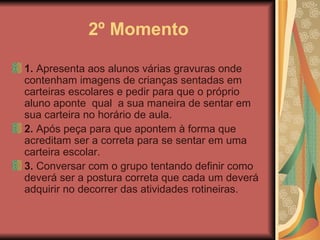 2º Momento 1.  Apresenta aos alunos várias gravuras onde contenham imagens de crianças sentadas em carteiras escolares e pedir para que o próprio aluno aponte  qual  a sua maneira de sentar em sua carteira no horário de aula.  2.  Após peça para que apontem à forma que acreditam ser a correta para se sentar em uma carteira escolar.  3.  Conversar com o grupo tentando definir como deverá ser a postura correta que cada um deverá adquirir no decorrer das atividades rotineiras.  