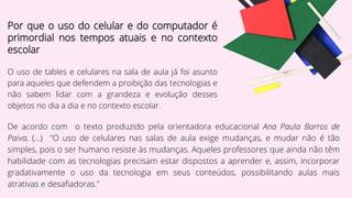 Por que o uso do celular e do computador é
primordial nos tempos atuais e no contexto
escolar
O uso de tables e celulares na sala de aula já foi asunto
para aqueles que defendem a proibição das tecnologias e
não sabem lidar com a grandeza e evolução desses
objetos no dia a dia e no contexto escolar.
De acordo com o texto produzido pela orientadora educacional Ana Paula Barros de
Paiva, (...) "O uso de celulares nas salas de aula exige mudanças, e mudar não é tão
simples, pois o ser humano resiste às mudanças. Aqueles professores que ainda não têm
habilidade com as tecnologias precisam estar dispostos a aprender e, assim, incorporar
gradativamente o uso da tecnologia em seus conteúdos, possibilitando aulas mais
atrativas e desafiadoras."
 