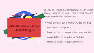 Vantagens sobre o uso
das tecnologias
O uso do celular ou computador é um ótimo
alicerce para os estudos e para a resolução dos
problemas da vida cotidiana, pois:
• Você pode assistir a explicação das matérias
de maneira mais prática;
• Professores diversos para diversas matérias
nas plataformas de vídeo ou Podcast;
• Materiais disponíveis gratuitamente
 