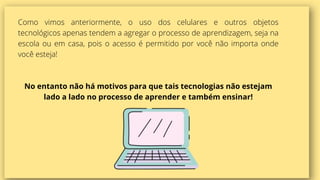 Como vimos anteriormente, o uso dos celulares e outros objetos
tecnológicos apenas tendem a agregar o processo de aprendizagem, seja na
escola ou em casa, pois o acesso é permitido por você não importa onde
você esteja!
No entanto não há motivos para que tais tecnologias não estejam
lado a lado no processo de aprender e também ensinar!
 