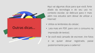 Outras dicas...
Aqui vai algumas dicas para que você, forte
aliado da tecnologia e do seu uso no
contexto escolar, se debruce para ir mais
além nos estudos sem deixar de utilizar a
Internet!
• Utilize os lembretes do celular;
• Leia mais em PDF, pare com o consumo na
impressão de textos!;
• Se você está cansado de escrever, tire fotos
e se quiser deixar registrado, passe
posteriormente para o caderno!
 