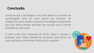 Conclusão
Conclui-se que a tecnologia é uma forte aliada no processo de
aprendizagem, tanto pro aluno quanto pro professor. Os
modelos de ensino mudam conforme a tecnologia se desenvolve,
para que ambos possam desfrutar dos recursos que a internet
possibilita ao internauta!
O aluno pode fazer pesquisas de forma rapida e concisa, o
professor pode utilizar plataformas de games para tornar sua
aula mais ludica e proveitosa. Ambos só tem a ganhar!
 