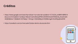 Créditos
• https://www.google.com/searchq=celular+na+sala+de+aula&rlz=1C1GCEA_enBR914BR914
&source=lnms&tbm=isch&sa=X&ved=2ahUKEwiiyfPtlKr2AhWGHLkGHY9ADcIQ_AUoAnoEC
AIQBA&biw=1366&bih=657&dpr=1#imgrc=DdXcBt8y2vrVGM&imgdii=ELS05pqEIoIdVM
• https://canaltech.com.br/mercado/Celular-dentro-da-escola-Sim/
 