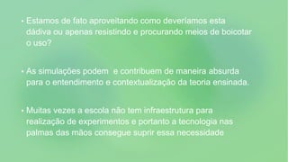  Estamos de fato aproveitando como deveríamos esta
dádiva ou apenas resistindo e procurando meios de boicotar
o uso?
 As simulações podem e contribuem de maneira absurda
para o entendimento e contextualização da teoria ensinada.
 Muitas vezes a escola não tem infraestrutura para
realização de experimentos e portanto a tecnologia nas
palmas das mãos consegue suprir essa necessidade
 