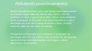 Refutando posicionamentos
 Muitos educadores temem que o uso de tais tecnologias possam
vir a tomar o lugar deles em sala de aula, tirem o valor do
professor no meio, o que se prova falso. Vimos nesta pandemia
como a presença do Educador é de suma importância e que a
tecnologia por si só não é capaz de formar o aluno, portanto
podemos aderir ao uso como um padrão
 Precisamos do Educador como mediador e canalizador da
tecnologia, pois com ela o aluno pode se perder em ferramentas
aparentemente mais interessantes como jogos e vídeos
desconexos da disciplina.
 