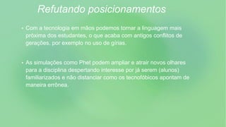 Refutando posicionamentos
 Com a tecnologia em mãos podemos tornar a linguagem mais
próxima dos estudantes, o que acaba com antigos conflitos de
gerações, por exemplo no uso de gírias.
 As simulações como Phet podem ampliar e atrair novos olhares
para a disciplina despertando interesse por já serem (alunos)
familiarizados e não distanciar como os tecnofóbicos apontam de
maneira errônea.
 