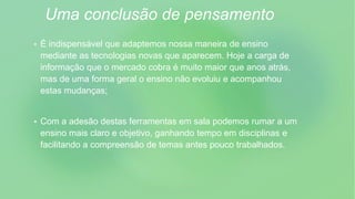 Uma conclusão de pensamento
 É indispensável que adaptemos nossa maneira de ensino
mediante as tecnologias novas que aparecem. Hoje a carga de
informação que o mercado cobra é muito maior que anos atrás,
mas de uma forma geral o ensino não evoluiu e acompanhou
estas mudanças;
 Com a adesão destas ferramentas em sala podemos rumar a um
ensino mais claro e objetivo, ganhando tempo em disciplinas e
facilitando a compreensão de temas antes pouco trabalhados.
 