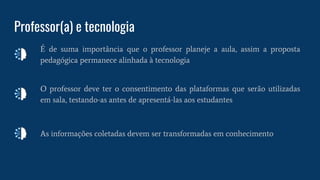 Professor(a) e tecnologia
É de suma importância que o professor planeje a aula, assim a proposta
pedagógica permanece alinhada à tecnologia
O professor deve ter o consentimento das plataformas que serão utilizadas
em sala, testando-as antes de apresentá-las aos estudantes
As informações coletadas devem ser transformadas em conhecimento
 