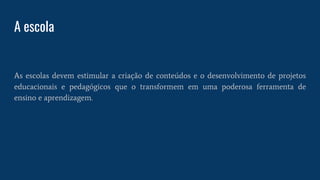 A escola
As escolas devem estimular a criação de conteúdos e o desenvolvimento de projetos
educacionais e pedagógicos que o transformem em uma poderosa ferramenta de
ensino e aprendizagem.
 