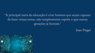 “A principal meta da educação é criar homens que sejam capazes
de fazer coisas novas, não simplesmente repetir o que outras
gerações já fizeram.”
Jean Piaget
 