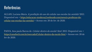 Referências
ALLAN, Luciana Maria. A proibição do uso do celular nas escolas faz sentido? 2013.
Disponível em < https://educacao-moderna2.webnode.com/news/a-proibicao-do-
celular-nas-escolas-faz-sentido/ > Acesso em: 20 de fev. de 2020.
PAIVA, Ana paula Barros de. Celular dentro da escola? Sim!. 2013. Disponível em <
https://canaltech.com.br/mercado/Celular-dentro-da-escola-Sim/ > Acesso em: 20 de
fev de 2020.
 
