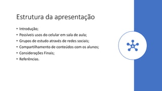 Estrutura da apresentação
• Introdução;
• Possíveis usos do celular em sala de aula;
• Grupos de estudo através de redes sociais;
• Compartilhamento de conteúdos com os alunos;
• Considerações Finais;
• Referências.
 
