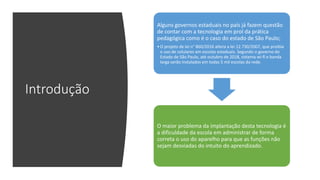 Introdução
Alguns governos estaduais no país já fazem questão
de contar com a tecnologia em prol da prática
pedagógica como é o caso do estado de São Paulo;
•O projeto de lei n° 860/2016 altera a lei 12.730/2007, que proibia
o uso de celulares em escolas estaduais. Segundo o governo do
Estado de São Paulo, até outubro de 2018, sistema wi-fi e banda
larga serão instalados em todas 5 mil escolas da rede.
O maior problema da implantação desta tecnologia é
a dificuldade da escola em administrar de forma
correta o uso do aparelho para que as funções não
sejam desviadas do intuito do aprendizado.
 